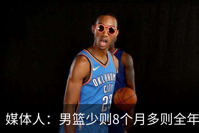 媒体人：男篮少则8个月多则全年无休 不取舍巅峰状态撑不了几年