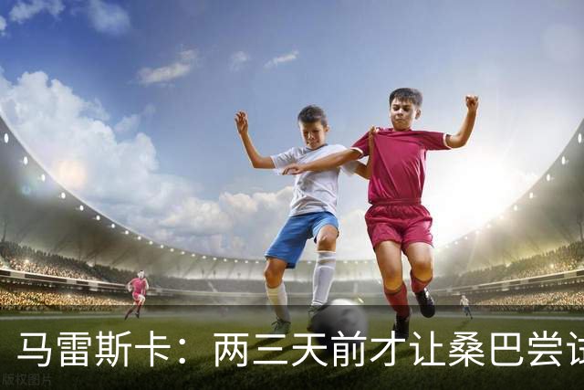 马雷斯卡：两三天前才让桑巴尝试踢中锋 不会沉溺于这波6连胜中